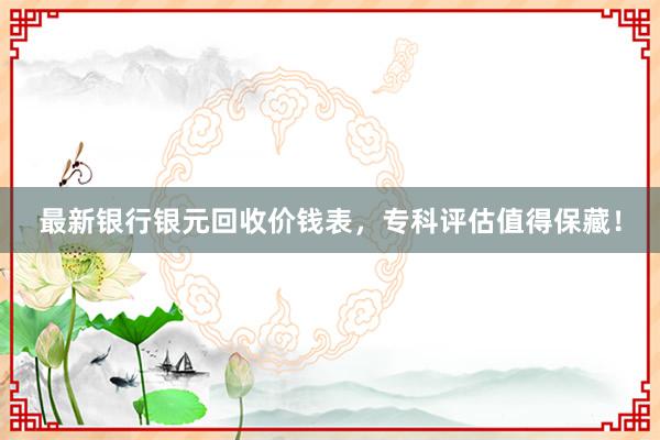 最新银行银元回收价钱表，专科评估值得保藏！